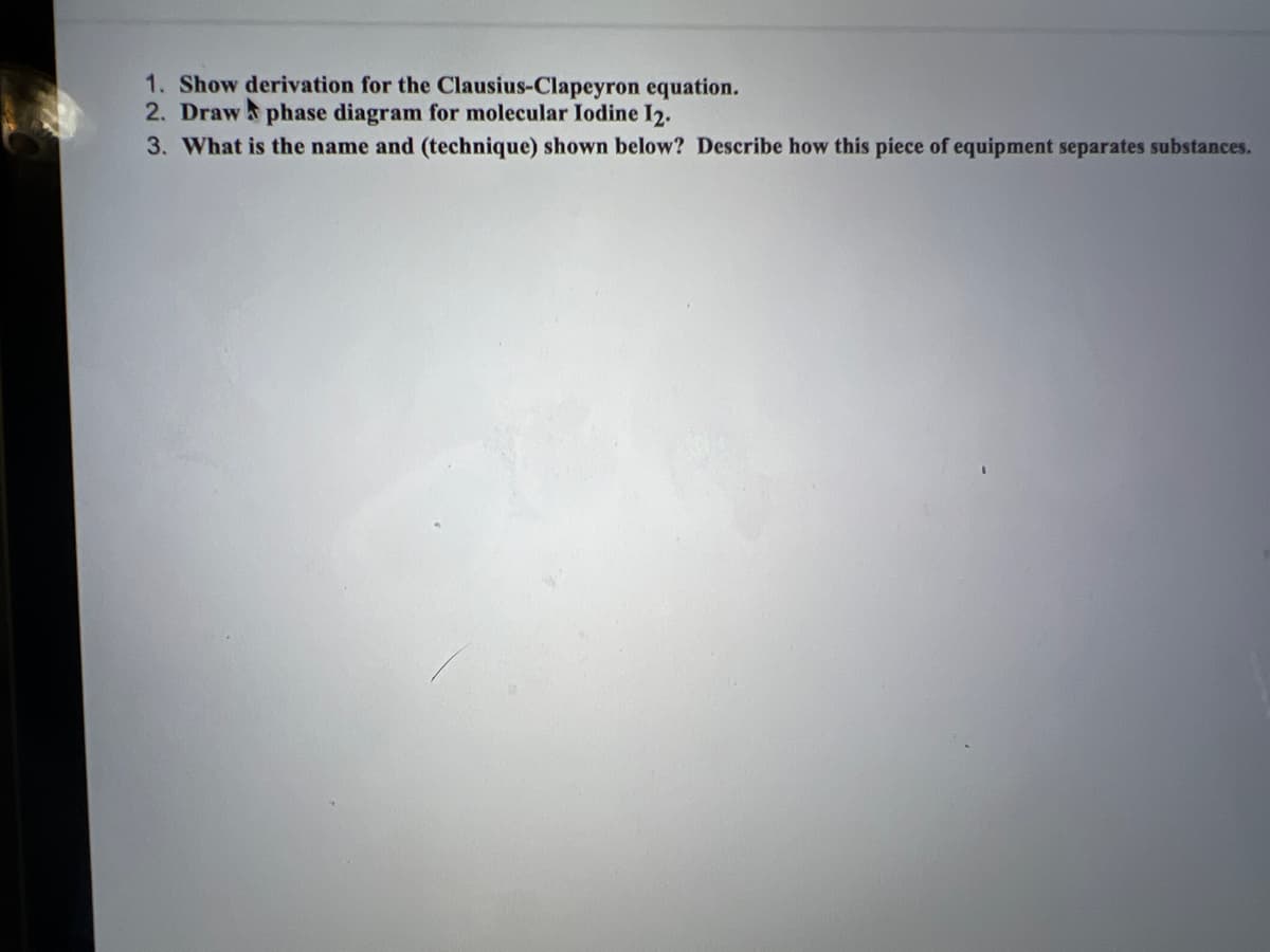 1. Show derivation for the Clausius-Clapeyron equation.
2. Draw phase diagram for molecular Iodine 12.
3. What is the name and (technique) shown below? Describe how this piece of equipment separates substances.