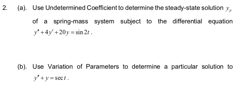 2. (a). Use Undetermined Coefficient to determine the steady-state solution y
of a spring-mass system subject to the differential equation
y" +4y' +20y=sin 2t.
(b). Use Variation of Parameters to determine a particular solution to
y" + y = sect.