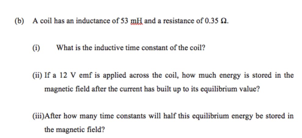 (b) A coil has an inductance of 53 mH and a resistance of 0.35 2.
(i)
What is the inductive time constant of the coil?
(ii) If a 12 V emf is applied across the coil, how much energy is stored in the
magnetic field after the current has built up to its equilibrium value?
(iii)After how many time constants will half this equilibrium energy be stored in
the magnetic field?
