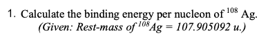 1. Calculate the binding energy per nucleon of ¹08 Ag.
(Given: Rest-mass of 108 Ag = 107.905092 u.)