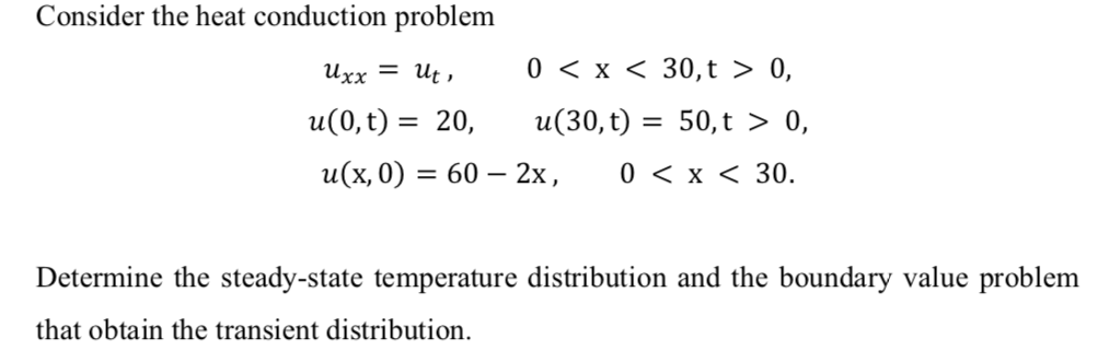 Consider the heat conduction problem
Ихх — И,
0 < x < 30,t > 0,
u(0,t) = 20,
u(30,t) = 50,t > 0,
и(х, 0) :
3D 60 — 2х,
0 < x < 30.
Determine the steady-state temperature distribution and the boundary value problem
that obtain the transient distribution.
