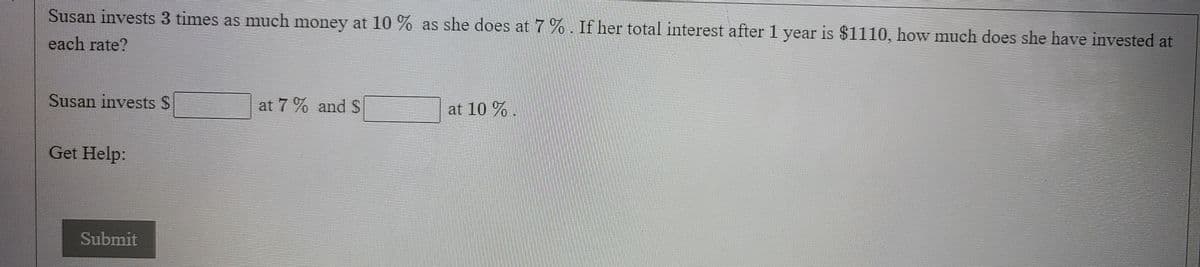 Susan invests 3 times as much money at 10 % as she does at 7 %. If her total interest after 1 year is $1110, how much does she have invested at
each rate?
Susan invests S
at 7 % and $
at 10 % .
Get Help:
Submit
