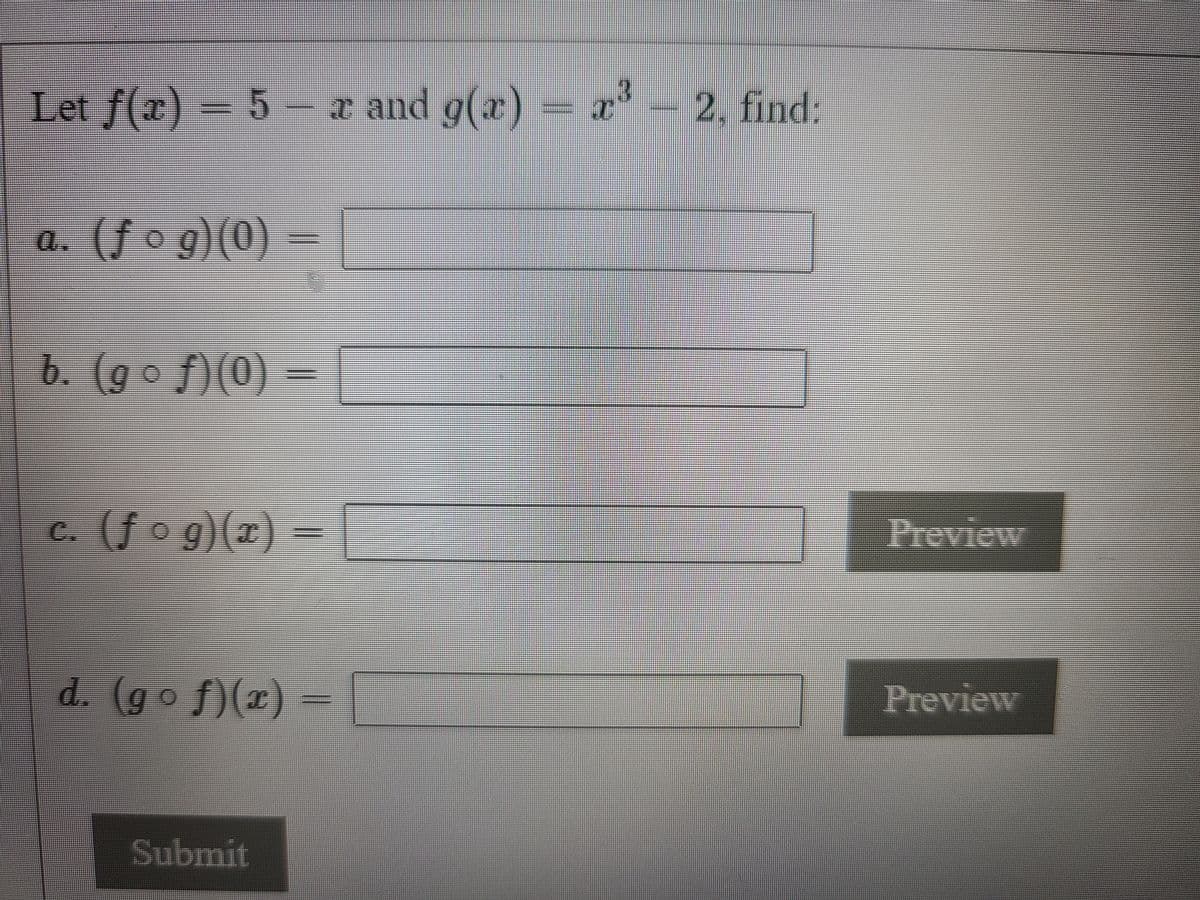 Let f(x) = 5 – a and g(x) = a- 2, find:
a. (f o g)(0) =
b. (go f)(0)
c. (f o g)(x) =
Ireview
d. (go f)(x)
Preview
Submit
