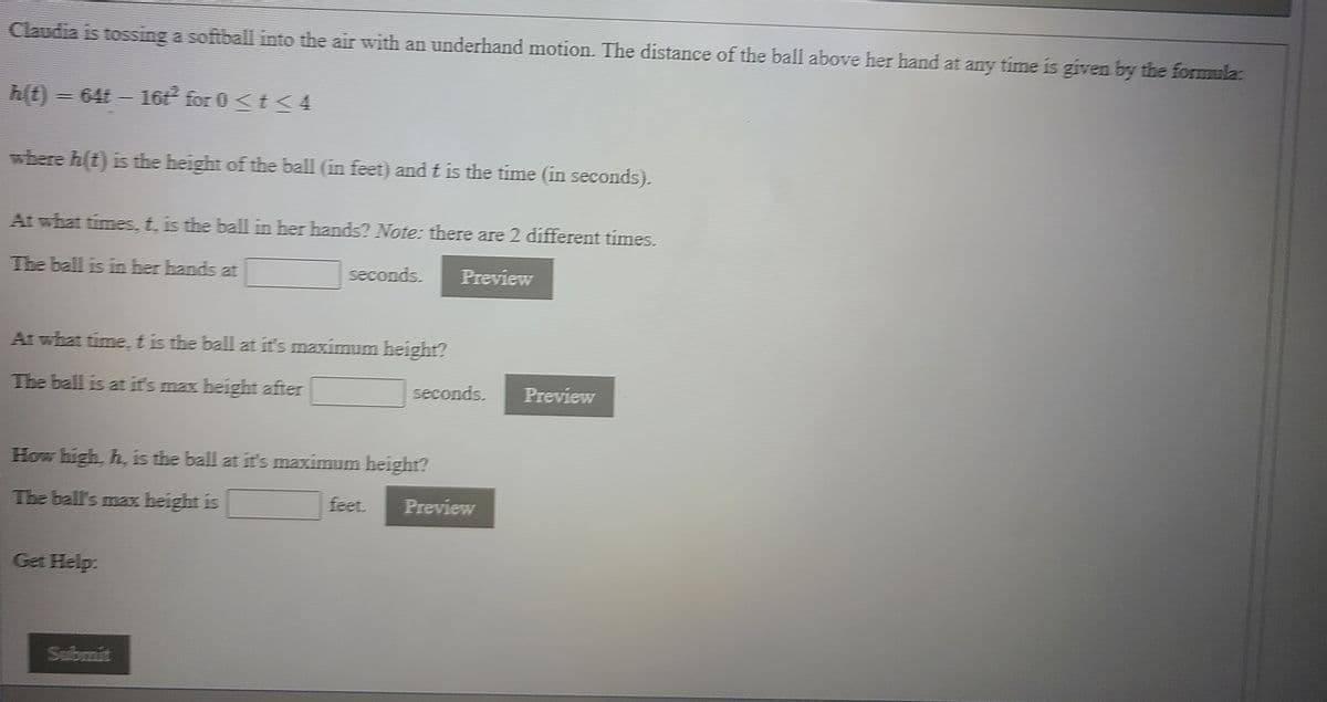 Claudia is tossing a softball into the air with an underhand motion. The distance of the ball above her hand at any time is given by the formula:
h(t) = 64t - 16 for 0 <t <4
where h(t) is the height of the ball (in feet) and t is the time (in seconds).
At what times, t, is the ball in her hands? Note: there are 2 different times.
The ball is in her hands at
seconds.
Preview
At what time, tis the ball at it's maximum height?
The ball is at it's max height after
seconds.
Preview
How high, h, is the ball at it's maximum height?
The ball's max height is
feet.
Preview
Get Help:
Submit
