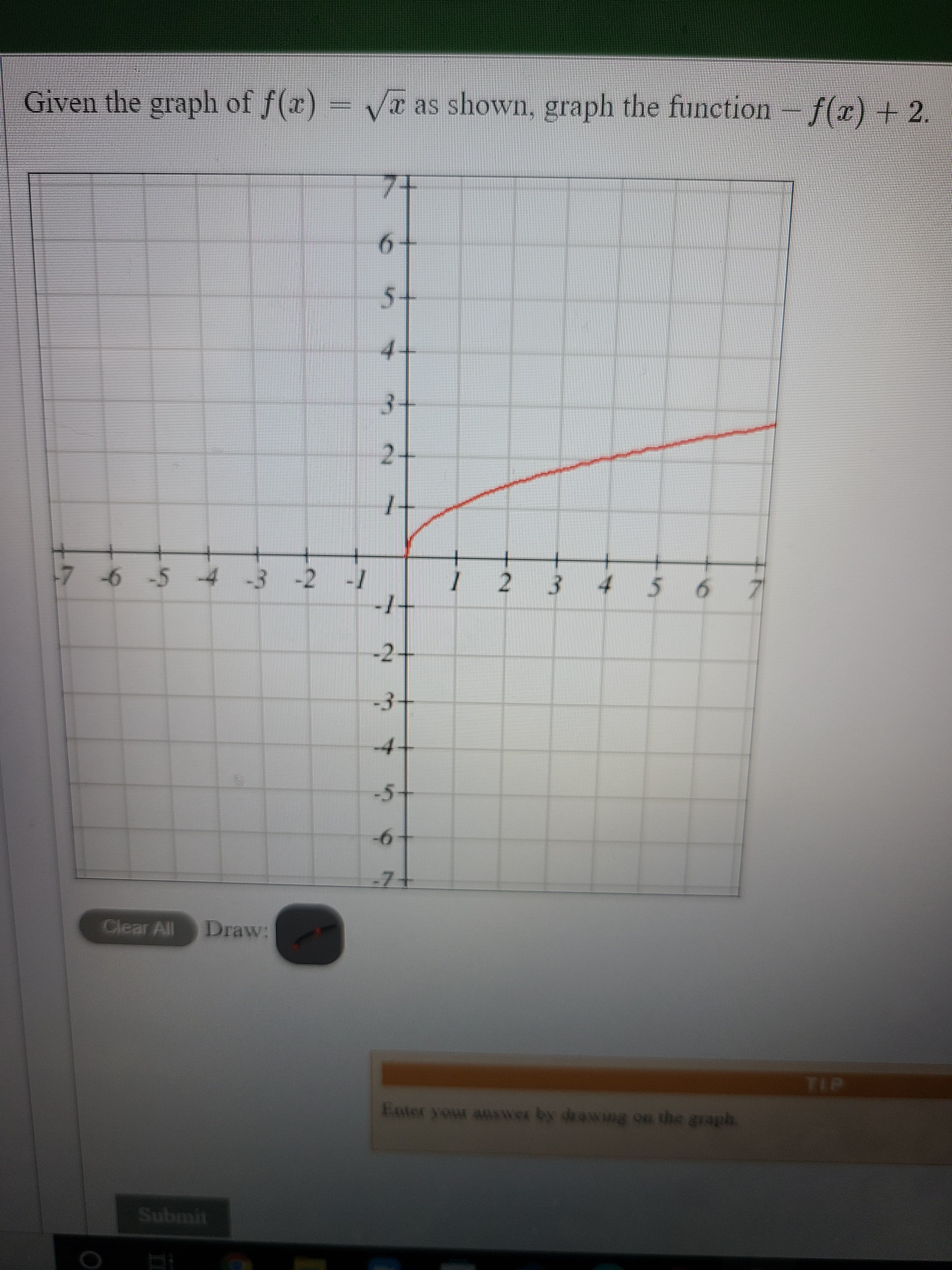 Given the graph of f(x) = /x as shown, graph the function – f(x) + 2.
7-
5-
4.
3-
24
+.
56기
7 6-5 -4 -3 -2 -1
123
-
-2-
3-
4.
-5
Clear All
Draw:
TIP
Enter your answer by drawing on the graph
Submit
