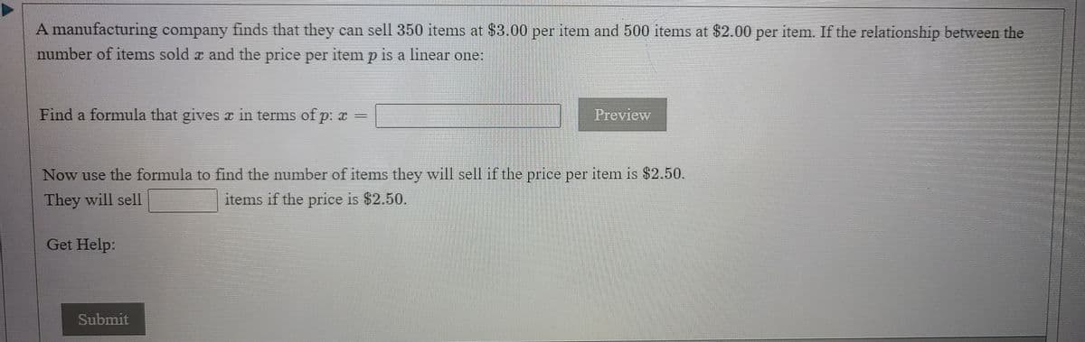 A manufacturing company finds that they can sell 350 items at $3.00 per item and 500 items at $2.00 per item. If the relationship between the
number of items sold x and the price per item p is a linear one:
Find a formula that gives x in terms of p: r =
Preview
Now use the formula to find the number of items they will sell if the price per item is $2.50.
They will sell
items if the price is $2.50.
Get Help:
Submit
