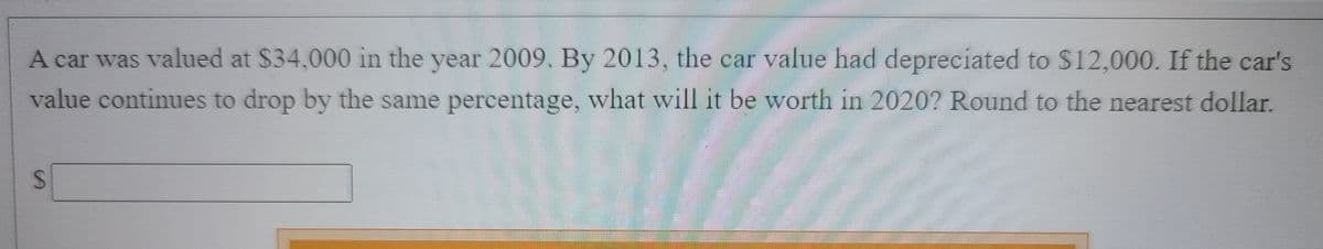 A car was valued at $34,000 in the year 2009. By 2013, the car value had depreciated to $12,000. If the car's
value continues to drop by the same percentage, what will it be worth in 2020? Round to the nearest dollar.
%24
