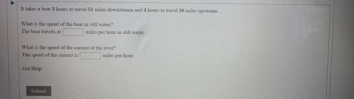 It takes a boat 3 hours to travel 51 miles downstream and 4 hours to travel 36 miles upstream.
What is the speed of the boat in still water?
The boat travels at
miles
per
hour in still water.
What is the speed of the current of the river?
The speed of the current is
miles per hour.
Get Help:
Submit
