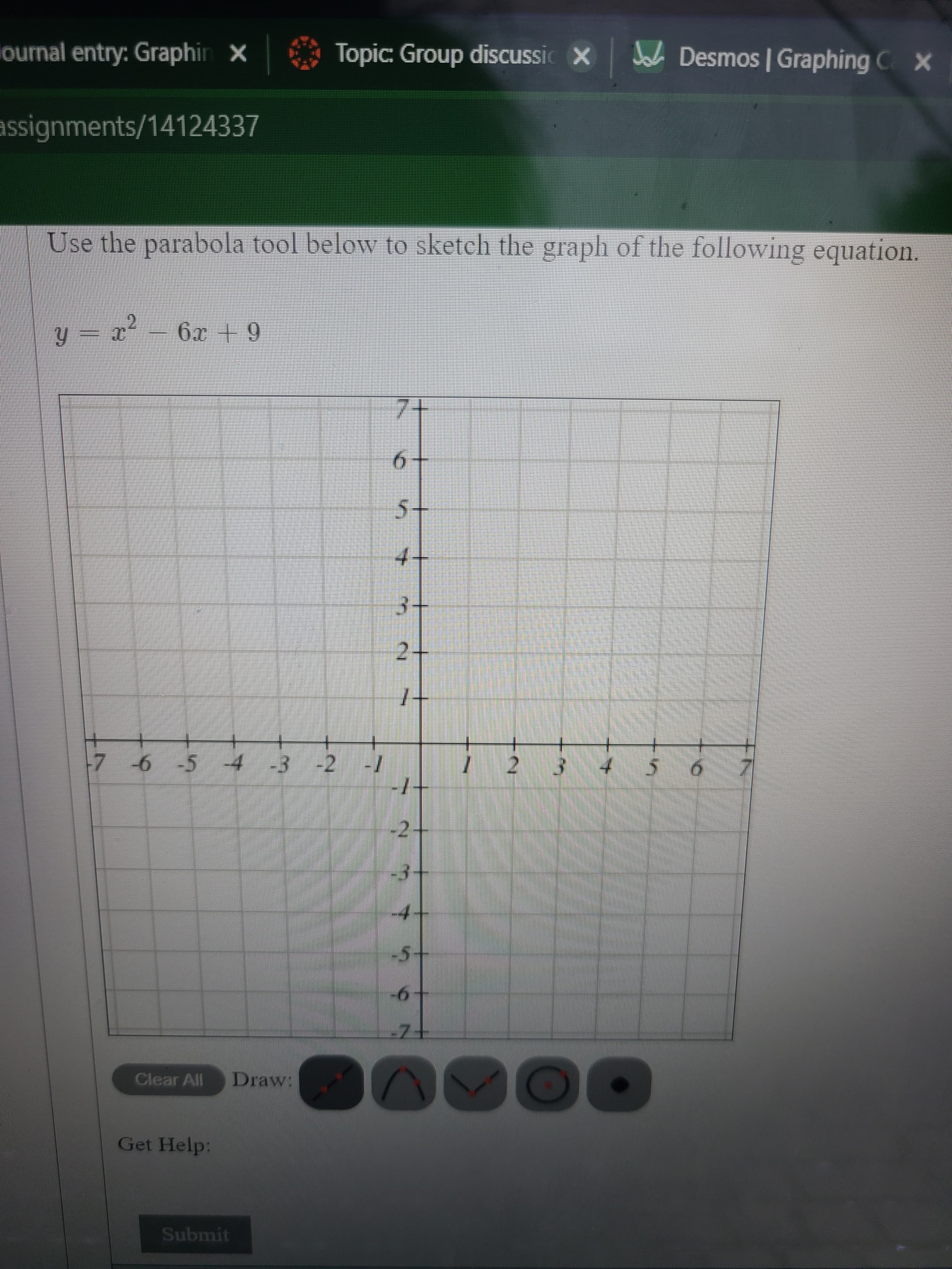 J Desmos | Graphing CX
Topic: Group discussic X
ournal entry: Graphin X
assignments/14124337
Use the parabola tool below to sketch the graph of the following equation.
y = x² = 6x +9
T = fĥ
7+
9.
s+
4-
3+
2.
+
7 -6 -5 4 -3 -2
2.
-
-2
-3
4.
Clear All
Draw:
Get Help:
Submit
