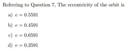 Referring to Question 7, The eccentricity of the orbit is
a) e = 0.5591
b) e = 0.4591
c) e = 0.6591
d) e = 0.3591

