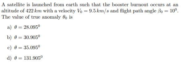 A satellite is launched from earth such that the booster burnout occurs at an
altitude of 422 km with a velocity Vo =9.5 km/s and flight path angle Bo = 10°.
The value of true anomaly 0 is
a) 0 = 28.0950
b) 0 = 30.905
c) 0 = 35.0950
%3D
d) 0 = 131.9050

