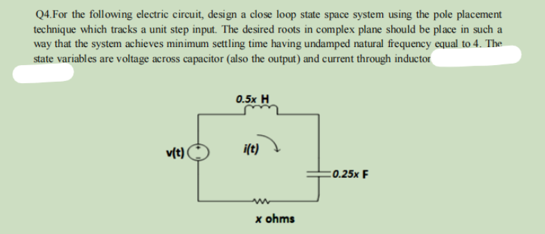 Q4. For the following electric circuit, design a close loop state space system using the pole placement
technique which tracks a unit step input. The desired roots in complex plane should be place in such a
way that the system achieves minimum settling time having undamped natural frequency equal to 4. The
state variables are voltage across capacitor (also the output) and current through inductor
v(t)
0.5x H
m
www
x ohms
:0.25x F