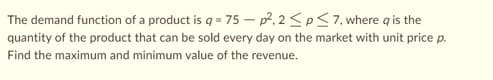 The demand function of a product is q =
75-p².2≤p≤7, where a is the
quantity of the product that can be sold every day on the market with unit price p.
Find the maximum and minimum value of the revenue.