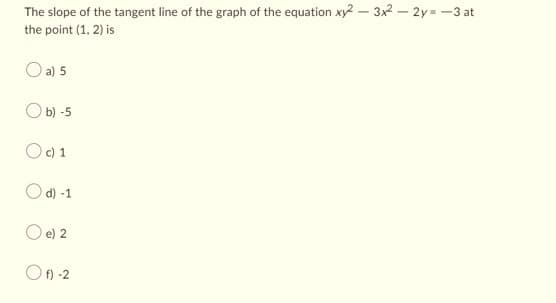 The slope of the tangent line of the graph of the equation xy2 - 3x² - 2y=-3 at
the point (1, 2) is
a) 5
Ob) -5
Oc) 1
Od) -1
O e) 2
Of)-2