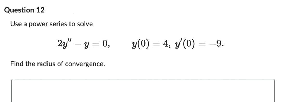 Question 12
Use a power series to solve
2y" - y = 0,
Find the radius of convergence.
y(0) = 4, y'(0) = −9.