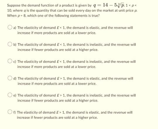 Suppose the demand function of a product is given by q = 14-5/p.1 < p <
10, where q is the quantity that can be sold every day on the market at unit price p.
When p = 8, which one of the following statements is true?
a) The elasticity of demand E< 1, the demand is elastic, and the revenue will
increase if more products are sold at a lower price.
b) The elasticity of demand E< 1, the demand is inelastic, and the revenue will
increase if fewer products are sold at a higher price.
Oc) The elasticity of demand E< 1, the demand is inelastic, and the revenue will
increase if more products are sold at a lower price.
d) The elasticity of demand E> 1, the demand is elastic, and the revenue will
increase if more products are sold at a lower price.
O e) The elasticity of demand E> 1, the demand is inelastic, and the revenue will
increase if fewer products are sold at a higher price.
Of) The elasticity of demand E> 1, the demand is elastic, and the revenue will
increase if fewer products are sold at a higher price.