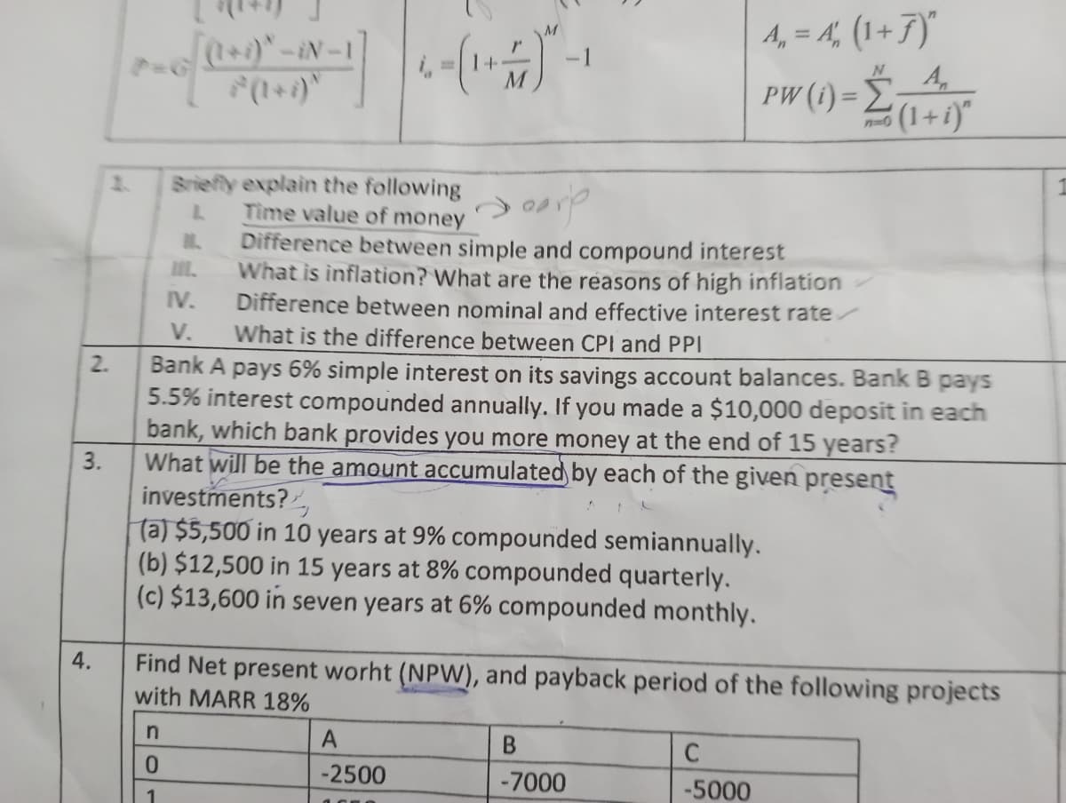 2.
3.
4.
[(1+i)* -iN-1
n
0
1
Briefly explain the following
L
Time value of money
1₂
LL
carp
Difference between simple and compound interest
What is inflation? What are the reasons of high inflation
Difference between nominal and effective interest rate
What is the difference between CPI and PPI
IV.
V.
Bank A pays 6% simple interest on its savings account balances. Bank B pays
5.5% interest compounded annually. If you made a $10,000 deposit in each
bank, which bank provides you more money at the end of 15 years?
What will be the amount accumulated by each of the given present
investments?
(a) $5,500 in 10 years at 9% compounded semiannually.
(b) $12,500 in 15 years at 8% compounded quarterly.
(c) $13,600 in seven years at 6% compounded monthly.
Find Net present worht (NPW), and payback period of the following projects
with MARR 18%
A
-2500
A₁ = A₁, (1 + 7)"
pw (1) = (1+1)
PW
B
-7000
C
-5000