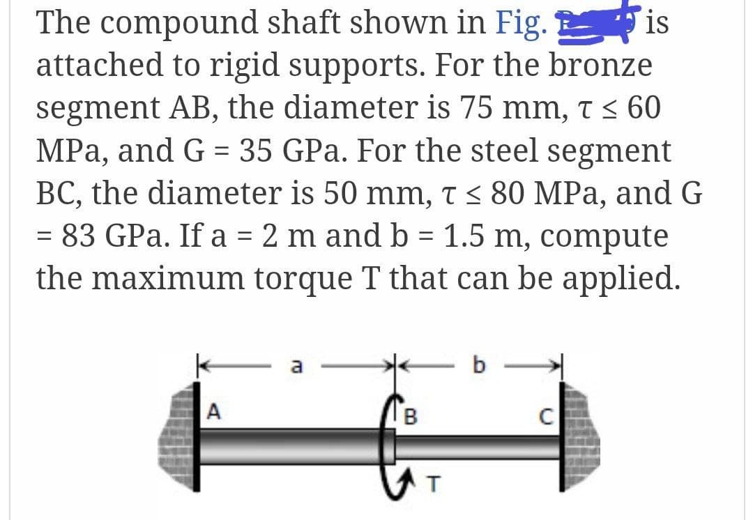 The compound shaft shown in Fig. is
attached to rigid supports. For the bronze
segment AB, the diameter is 75 mm, t < 60
MPa, and G = 35 GPa. For the steel segment
BC, the diameter is 50 mm, t < 80 MPa, and G
= 83 GPa. If a = 2 m and b = 1.5 m, compute
%3D
the maximum torque T that can be applied.
b
A
B
