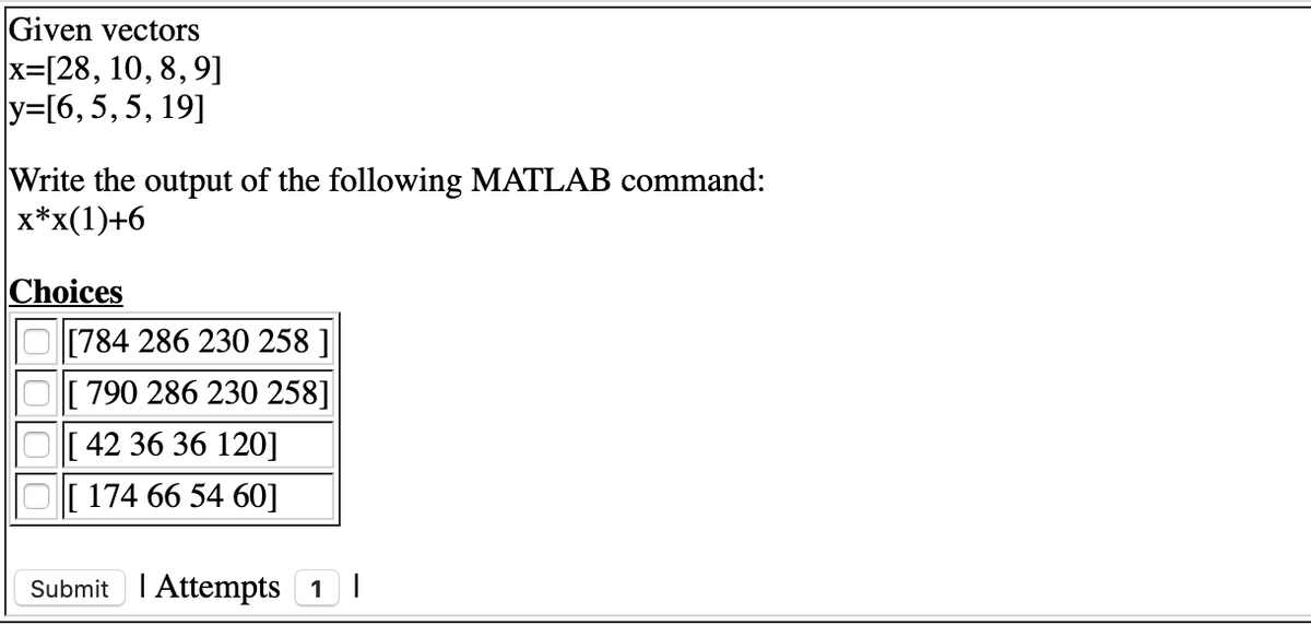 Given vectors
x=[28, 10, 8, 9]
y=[6,5,5, 19]
Write the output of the following MATLAB command:
x*x(1)+6
Choices
[784 286 230 258 ]
[790 286 230 258]
[ 42 36 36 120]
174 66 54 60]
Submit I Attempts 1 |
