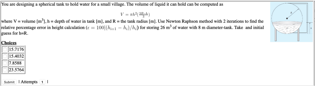 You are designing a spherical tank to hold water for a small village. The volume of liquid it can hold can be computed as
V = th?(3Rh)
where V = volume [m³], h = depth of water in tank [m], and R = the tank radius [m]. Use Newton Raphson method with 2 iterations to find the
relative percentage error in height calculation (e = 100|(h;+1 – h;)/h;) for storing 26 m³ of water with 8 m diameter-tank. Take and initial
guess for h=R.
Choices
15.7176
15.4032
7.8588
23.5764
Submit I Attempts 1 |
