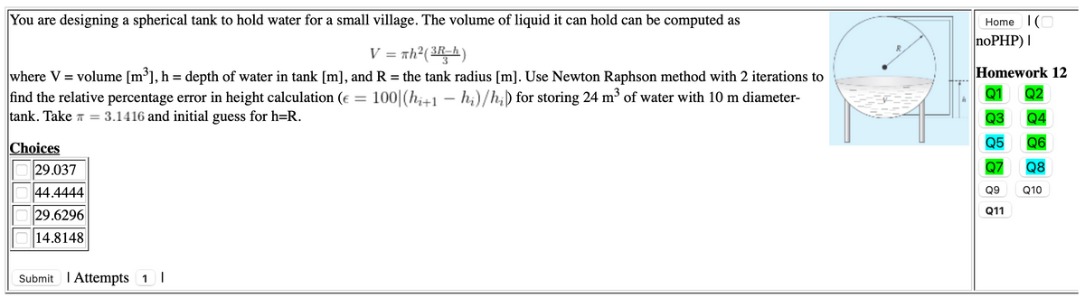 You are designing a spherical tank to hold water for a small village. The volume of liquid it can hold can be computed as
Home IO
noPHP) |
V = nh?(3Rh)
Homework 12
where V = volume [m³], h = depth of water in tank [m], and R = the tank radius [m]. Use Newton Raphson method with 2 iterations to
find the relative percentage error in height calculation (e = 100|(hi+1 – h;)/h;) for storing 24 m of water with 10 m diameter-
tank. Take T =
Q1
Q2
Q3 Q4
Q5 Q6
Q7 Q8
3.1416 and initial guess for h=R.
Choices
29.037
44.4444
Q9 Q10
Q11
29.6296
14.8148
Submit I Attempts 1I
