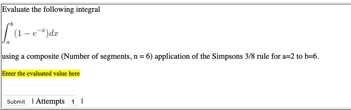 Evaluate the following integral
(1
e#)dx
using a composite (Number of segments, n = 6) application of the Simpsons 3/8 rule for a=2 to b=6.
%3D
Enter the evaluated value here
Submit I Attempts 1 I
