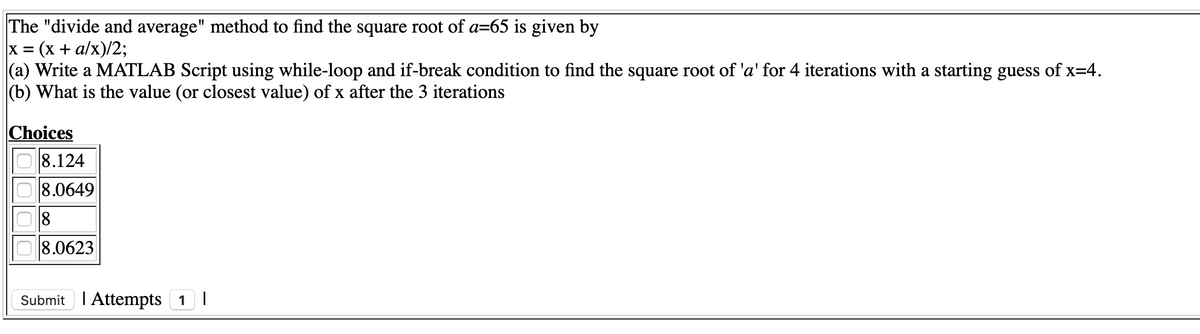 The "divide and average" method to find the square root of a=65 is given by
x = (x + a/x)/2;
(a) Write a MATLAB Script using while-loop and if-break condition to find the square root of 'a' for 4 iterations with a starting guess of x=4.
(b) What is the value (or closest value) of x after the 3 iterations
%3D
Choices
8.124
8.0649
8
8.0623
Submit I Attempts 1I
