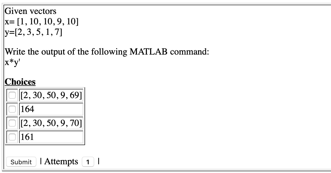 Given vectors
x= [1, 10, 10, 9, 10]
У-[2, 3, 5, 1, 7]
Write the output of the following MATLAB command:
x*y'
Choices
[2, 30, 50, 9, 69]
164
[2, 30, 50, 9, 70]
161
Submit I Attempts 1 |
