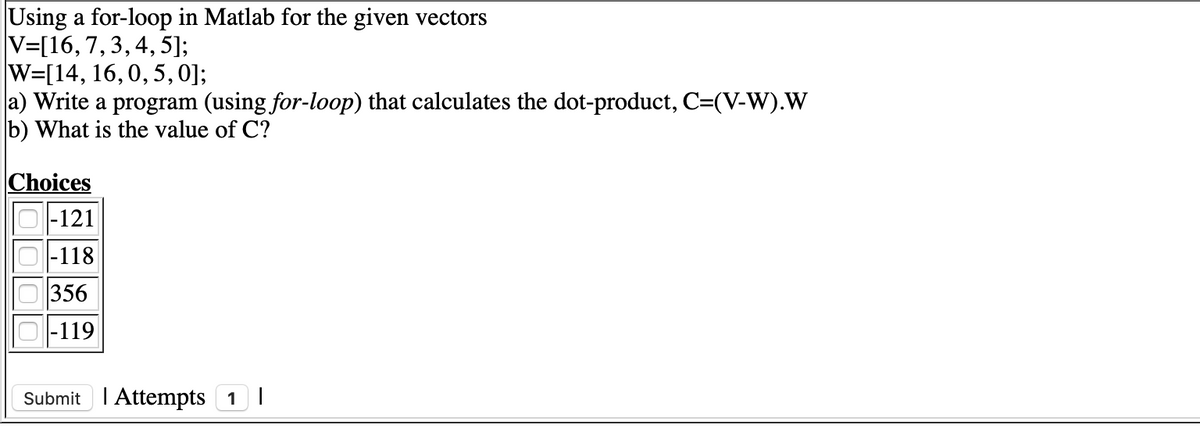 Using a for-loop in Matlab for the given vectors
V=[16,7,3,4, 5];
W=[14, 16,0, 5,0];
a) Write a program (using for-loop) that calculates the dot-product, C=(V-W).W
b) What is the value of C?
Choices
O-121
|-118
356
|-119
Submit I Attempts 1I
