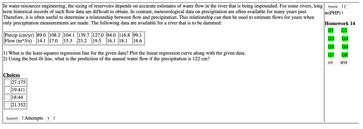 In water-resources engineering, the sizing of reservoirs depends on accurate estimates of water flow in the river that is being impounded. For some rivers, long
term historical records of such flow data are difficult to obtain. In contrast, meteorological data on precipitation are often available for many years past.
Therefore, it is often useful to determine a relationship between flow and precipitation. This relationship can then be used to estimate flows for years when
only precipitation measurements are made. The following data are available for a river that is to be dammed:
Home IO
noPHP) |
Homework 14
Q2
Precip (cm/yr) 89.0 108.2 104.1 139.7 127.0 94.0 116.8 99.1
16.6
Q4
Q5 Q6
Flow (m^3/s) 14.1 17.0
15.3 23.2 19.5 16.1 18.1
Q3
1) What is the least-squares regression line for the given data? Plot the linear regression curve along with the given data.
2) Using the best-fit line, what is the prediction of the annual water flow if the precipitation is 122 cm?
Q7
Q9 Q10
Q8
Choices
27.175
19.411
18.44
21.352
Submit I Attempts 1 I
