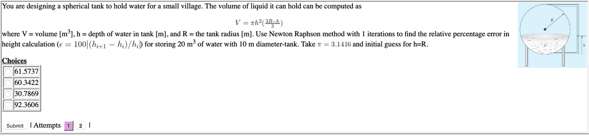 You are designing a spherical tank to hold water for a small village. The volume of liquid it can hold can be computed as
V = nh?(3R=h)
%3D
where V = volume [m³], h = depth of water in tank [m], and R = the tank radius [m]. Use Newton Raphson method with 1 iterations to find the relative percentage error in
height calculation (e = 100|(hi+1 – hi)/h;) for storing 20 m³ of water with 10 m diameter-tank. Take T = 3.1416 and initial guess for h=R.
%3D
%3D
Choices
61.5737
60.3422
30.7869
92.3606
Submit I Attempts 1
2 |
