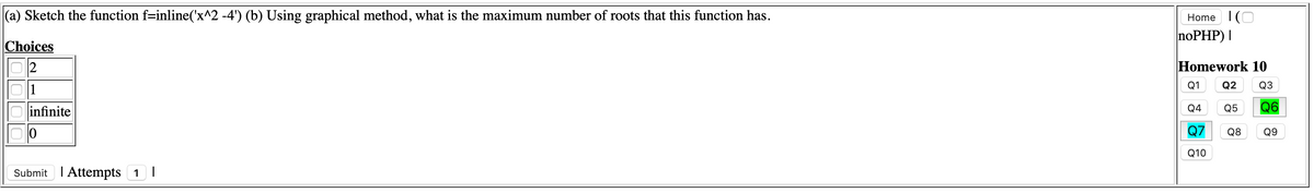 (a) Sketch the function f=inline('x^2 -4') (b) Using graphical method, what is the maximum number of roots that this function has.
Home 1(O
noPHP) |
Choices
2
Homework 10
Q1
Q2
Q3
1
infinite
Q4
Q5
Q6
Q7
Q8 Q9
Q10
Submit I Attempts 1 |

