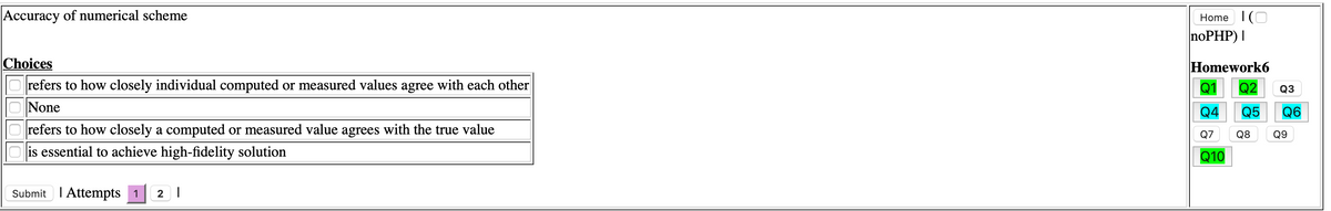 Accuracy of numerical scheme
Home I(O
noPHP) |
Choices
Homework6
refers to how closely individual computed or measured values agree with each other
None
Q2
Q3
Q4
Q5
Q6
refers to how closely a computed or measured value agrees with the true value
Q7 Q8 Q9
is essential to achieve high-fidelity solution
Q10
Submit I Attempts 1
2 |

