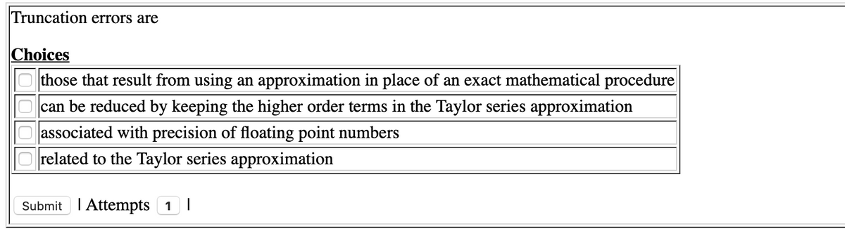 Truncation errors are
Choices
those that result from using an approximation in place of an exact mathematical procedure
can be reduced by keeping the higher order terms in the Taylor series approximation
associated with precision of floating point numbers
O related to the Taylor series approximation
Submit I Attempts 1 I

