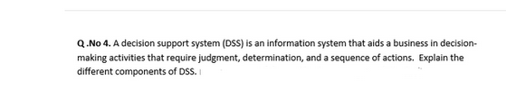Q.No 4. A decision support system (DSS) is an information system that aids a business in decision-
making activities that require judgment, determination, and a sequence of actions. Explain the
different components of DSS.