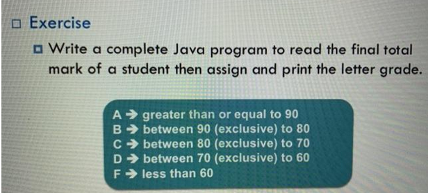 ☐ Exercise
□ Write a complete Java program to read the final total
mark of a student then assign and print the letter grade.
A greater than or equal to 90
B➜ between 90 (exclusive) to 80
C➜ between 80 (exclusive) to 70
D➜ between 70 (exclusive) to 60
Fless than 60