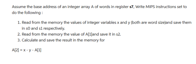 Assume the base address of an integer array A of words in register $7, Write MIPS instructions set to
do the following:
1. Read from the memory the values of integer variables x and y (both are word size)and save them
in so and s1 respectively.
2. Read from the memory the value of A[1]and save it in s2.
3. Calculate and save the result in the memory for
A[2] = x - y - A[1]