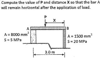 Compute the value of P and distance X so that the bar A
will remain horizontal after the application of load.
B
A
A = 8000 mm?
S= 5 MPa
A = 1500 mm?
S= 20 MPa
3.0 m
