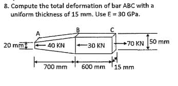 8. Compute the total deformation of bar ABC with a
uniform thickness of 15 mm. Use E = 30 GPa.
20 mm
70 KN 50 mm
40 KN
-30 KN
700 mm
600 mm 15 mm
