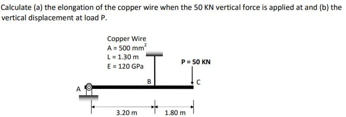 Calculate (a) the elongation of the copper wire when the 50 KN vertical force is applied at and (b) the
vertical displacement at load P.
Copper Wire
A = 500 mm?
L= 1.30 m
E = 120 GPa
P= 50 KN
В
A O
3.20 m
1.80 m
