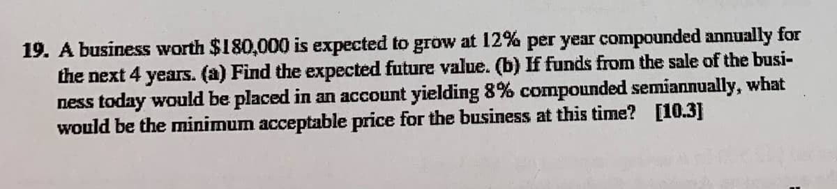 19. A business worth $180,000 is expected to grow at 12% per year compounded annually for
the next 4 years. (a) Find the expected future value. (b) If funds from the sale of the busi-
ness today would be placed in an account yielding 8% compounded semiannually,
would be the minimum acceptable price for the business at this time? [10.3]
what
