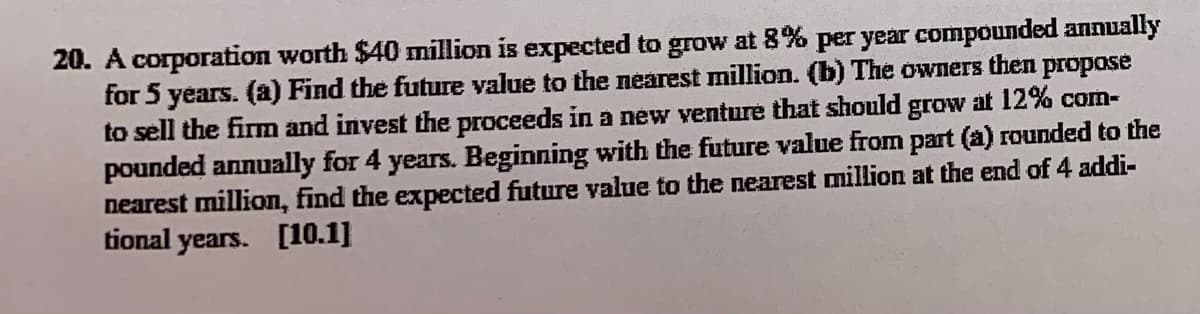 20. A corporation worth $40 mnillion is expected to grow at 8% per year compounded annually
for 5 years. (a) Find the future value to the neárest million. (b) The owners then propose
to sell the firm and invest the proceeds in a new venture that should grow at 12% com-
pounded annually for 4 years. Beginning with the future value from part (a) rounded to the
nearest million, find the expected future value to the nearest million at the end of 4 addi-
tional years. [10.1]
