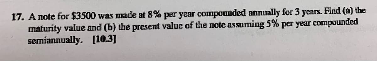 17. A note for $3500 was made at 8% per year compounded annually for 3 years. Find (a) the
maturity value and (b) the present value of the note assuming 5% per year compounded
semiannually. [10.3]
