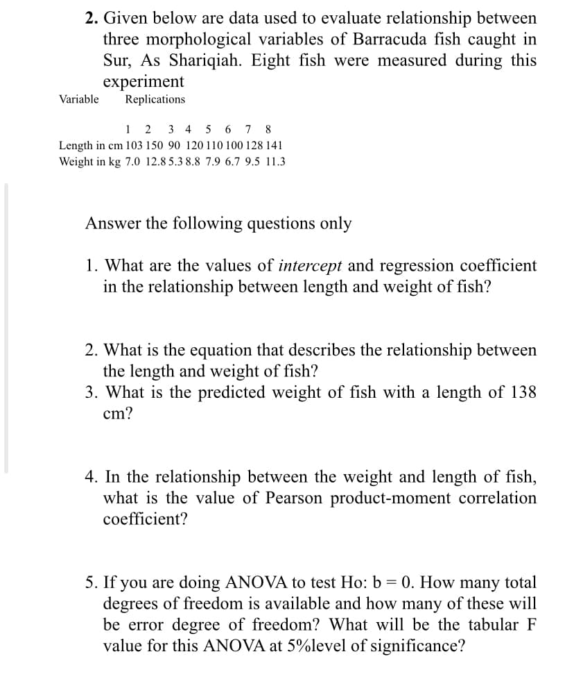 2. Given below are data used to evaluate relationship between
three morphological variables of Barracuda fish caught in
Sur, As Shariqiah. Eight fish were measured during this
experiment
Replications
Variable
1 2 3 4 5 6 7 8
Length in cm 103 150 90 120 110 100 128 141
Weight in kg 7.0 12.8 5.3 8.8 7.9 6.7 9.5 11.3
Answer the following questions only
1. What are the values of intercept and regression coefficient
in the relationship between length and weight of fish?
2. What is the equation that describes the relationship between
the length and weight of fish?
3. What is the predicted weight of fish with a length of 138
cm?
4. In the relationship between the weight and length of fish,
what is the value of Pearson product-moment correlation
coefficient?
5. If you are doing ANOVA to test Ho: b = 0. How many total
degrees of freedom is available and how many of these will
be error degree of freedom? What will be the tabular F
value for this ANOVA at 5%level of significance?
