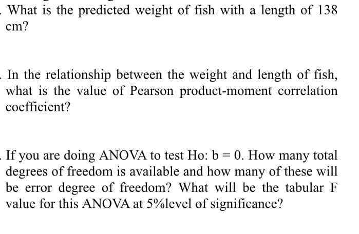 What is the predicted weight of fish with a length of 138
cm?
In the relationship between the weight and length of fish,
what is the value of Pearson product-moment correlation
coefficient?
If you are doing ANOVA to test Ho: b = 0. How many total
degrees of freedom is available and how many of these will
be error degree of freedom? What will be the tabular F
value for this ANOVA at 5%level of significance?
