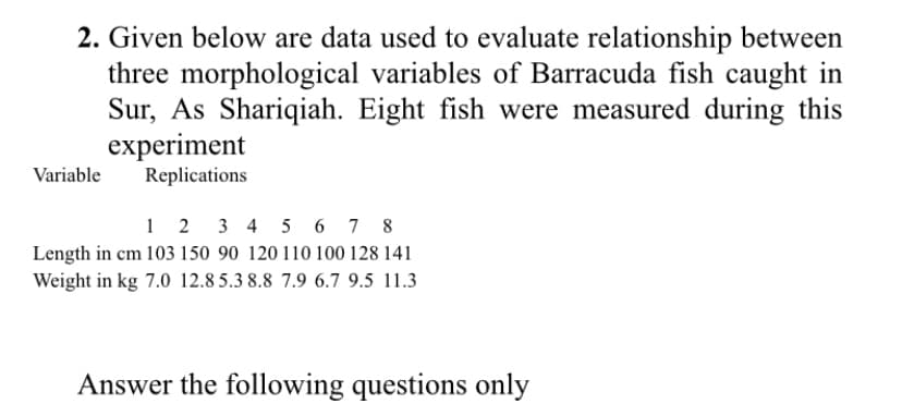 2. Given below are data used to evaluate relationship between
three morphological variables of Barracuda fish caught in
Sur, As Shariqiah. Eight fish were measured during this
experiment
Replications
Variable
1 2 3 4 5 6 7 8
Length in cm 103 150 90 120 110 100 128 141
Weight in kg 7.0 12.8 5.3 8.8 7.9 6.7 9.5 11.3
Answer the following questions only
