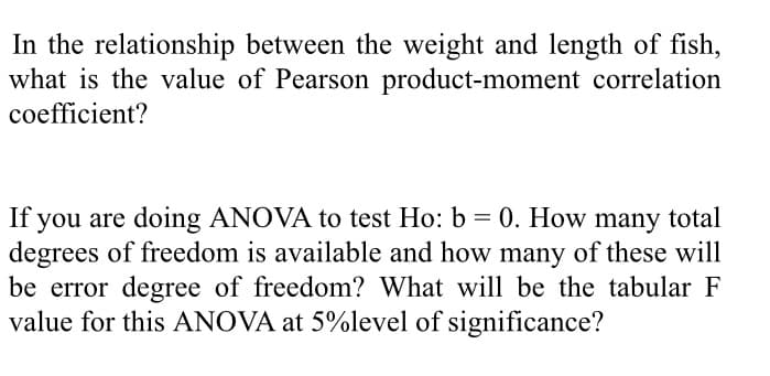 In the relationship between the weight and length of fish,
what is the value of Pearson product-moment correlation
coefficient?
you are doing ANOVA to test Ho: b = 0. How many total
degrees of freedom is available and how many of these will
be error degree of freedom? What will be the tabular F
value for this ANOVA at 5%level of significance?
If
