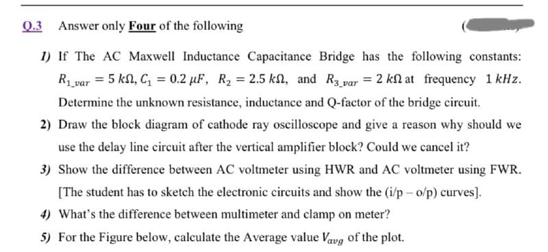 Q.3 Answer only Four of the following
1) If The AC Maxwell Inductance Capacitance Bridge has the following constants:
R var = 5 kn, C, = 0.2 µF, R2 = 2.5 kn, and R3 var = 2 kN at frequency 1 kHz.
Determine the unknown resistance, inductance and Q-factor of the bridge circuit.
2) Draw the block diagram of cathode ray oscilloscope and give a reason why should we
use the delay line circuit after the vertical amplifier block? Could we cancel it?
3) Show the difference between AC voltmeter using HWR and AC voltmeter using FWR.
[The student has to sketch the electronic circuits and show the (i/p - o/p) curves].
4) What's the difference between multimeter and clamp on meter?
5) For the Figure below, calculate the Average value Vavg of the plot.

