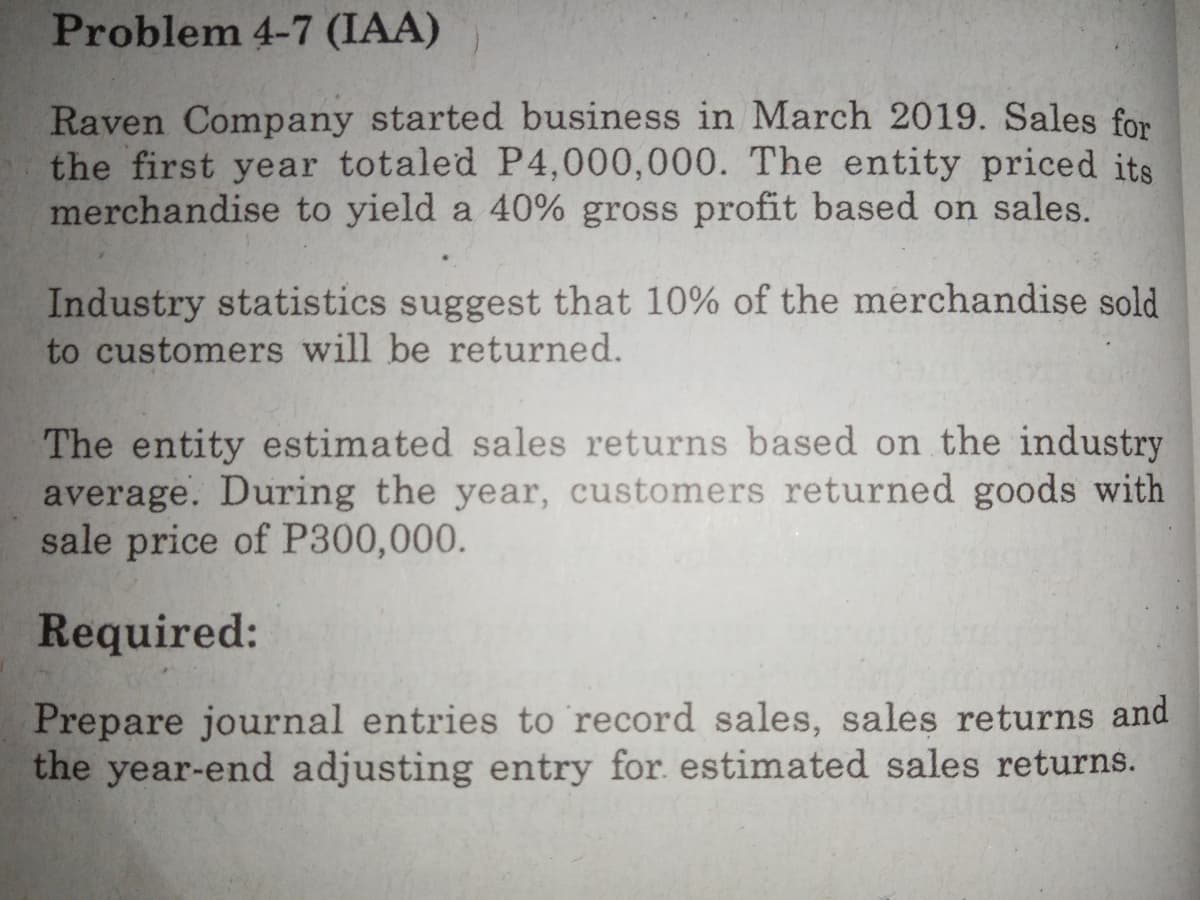 Problem 4-7 (IAA)
Raven Company started business in March 2019. Sales for
the first year totaled P4,000,000. The entity priced its
merchandise to yield a 40% gross profit based on sales.
Industry statistics suggest that 10% of the merchandise sold
to customers will be returned.
The entity estimated sales returns based on the industry
average. During the year, customers returned goods with
sale price of P300,000.
Required:
Prepare journal entries to record sales, sales returns and
the year-end adjusting entry for. estimated sales returns.
