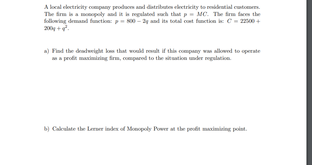 A local electricity company produces and distributes electricity to residential customers.
The firm is a monopoly and it is regulated such that p = MC. The firm faces the
following demand function: p = 800 – 2g and its total cost function is: C = 22500 +
200g + q².
a) Find the deadweight loss that would result if this company was allowed to operate
as a profit maximizing firm, compared to the situation under regulation.
b) Calculate the Lerner index of Monopoly Power at the profit maximizing point.
